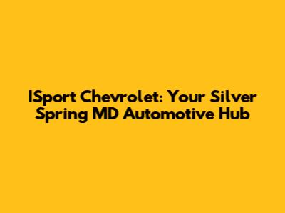 ISport Chevrolet: Your Silver Spring MD Automotive Hub